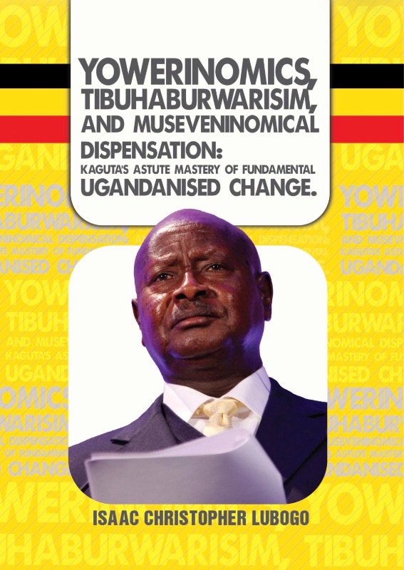 Yowerinomics, Tibuhaburwarism, and Museneninomical Dispensansion: Kaguta’s Astute Mastery of Fundamental Ugandanised Change by Isaac Christopher Lubogo